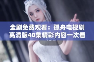 全劇免費觀看：孤舟電視劇高清版40集精彩內(nèi)容一次看個夠！