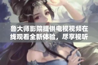 魯大師影院提供電視視頻在線觀看全新體驗，盡享視聽盛宴