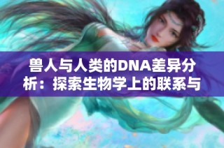 獸人與人類的DNA差異分析：探索生物學上的聯系與分歧