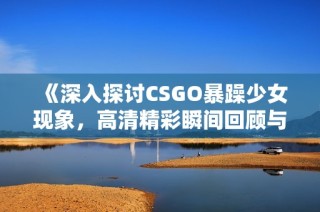 《深入探討CSGO暴躁少女現象，高清精彩瞬間回顧與解讀》