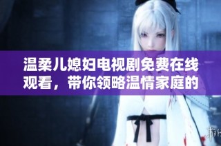 溫柔兒媳婦電視劇免費在線觀看，帶你領略溫情家庭的故事與人性之美