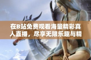在B站免費(fèi)觀看海量精彩真人直播，盡享無限樂趣與精彩瞬間