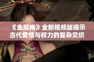 《金瓶梅》全新視頻版揭示古代愛(ài)情與權(quán)力的復(fù)雜交織之旅