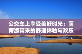 公交車上享受美好時光：蔭蒂添帶來的舒適體驗與歡樂瞬間