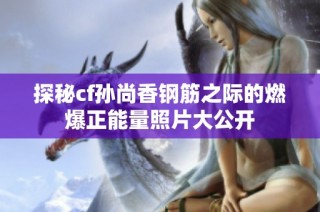 探秘cf孫尚香鋼筋之際的燃爆正能量照片大公開
