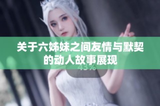 關(guān)于六姊妹之間友情與默契的動(dòng)人故事展現(xiàn)