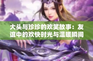 大頭與珍珍的歡笑故事：友誼中的歡快時(shí)光與溫暖瞬間