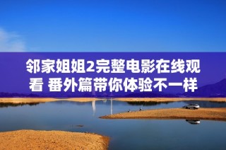 鄰家姐姐2完整電影在線觀看 番外篇帶你體驗不一樣的浪漫情節