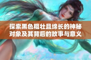 探索黑色粗壯且綿長的神秘對象及其背后的故事與意義