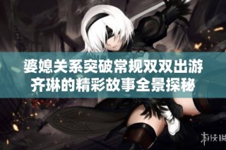 婆媳關系突破常規雙雙出游齊琳的精彩故事全景探秘