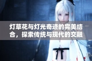燈草花與燈光奇跡的完美結合，探索傳統與現代的交融魅力