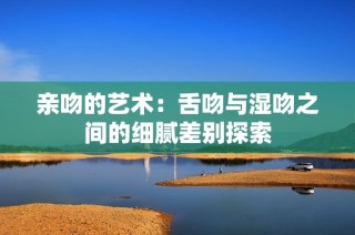 親吻的藝術：舌吻與濕吻之間的細膩差別探索