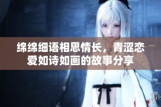綿綿細語相思情長，青澀戀愛如詩如畫的故事分享