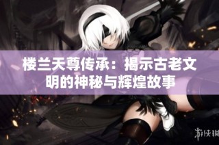 樓蘭天尊傳承：揭示古老文明的神秘與輝煌故事