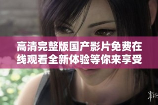 高清完整版國產影片免費在線觀看全新體驗等你來享受