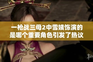 一槍戰(zhàn)三母2中雪姨飾演的是哪個(gè)重要角色引發(fā)了熱議