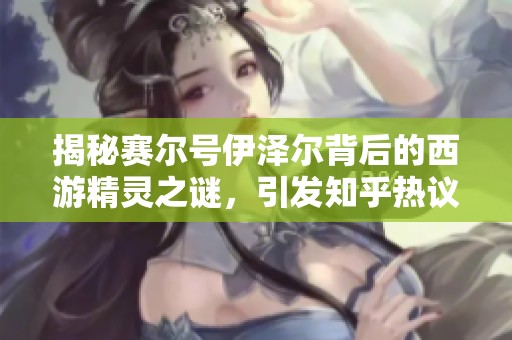 揭秘賽爾號伊澤爾背后的西游精靈之謎，引發知乎熱議探討