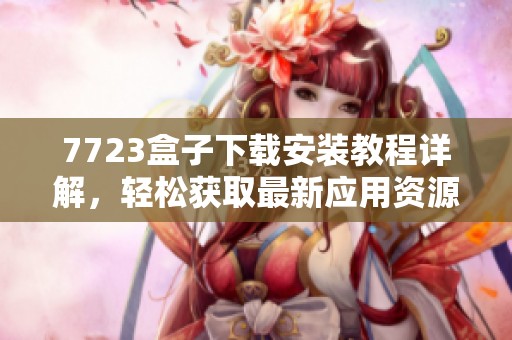 7723盒子下載安裝教程詳解，輕松獲取最新應用資源與游戲攻略