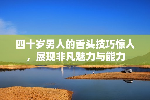 四十歲男人的舌頭技巧驚人，展現(xiàn)非凡魅力與能力