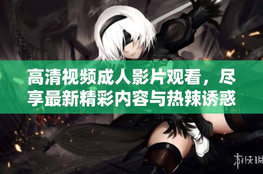 高清視頻成人影片觀看，盡享最新精彩內容與熱辣誘惑