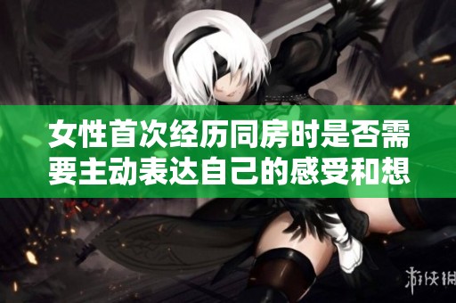 女性首次經歷同房時是否需要主動表達自己的感受和想法