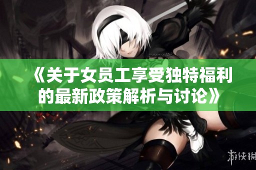 《關(guān)于女員工享受獨(dú)特福利的最新政策解析與討論》