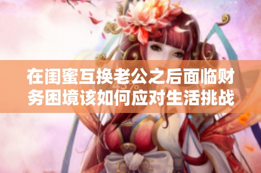 在閨蜜互換老公之后面臨財務困境該如何應對生活挑戰與選擇