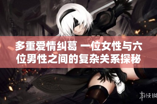 多重愛情糾葛 一位女性與六位男性之間的復雜關系探秘