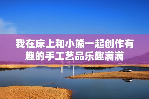 我在床上和小熊一起創(chuàng)作有趣的手工藝品樂趣滿滿