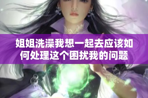 姐姐洗澡我想一起去應該如何處理這個困擾我的問題