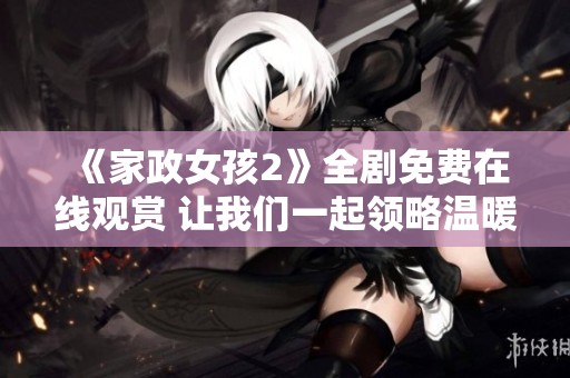 《家政女孩2》全劇免費在線觀賞 讓我們一起領略溫暖與感動的故事