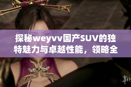 探秘weyvv國產SUV的獨特魅力與卓越性能，領略全新駕馭體驗