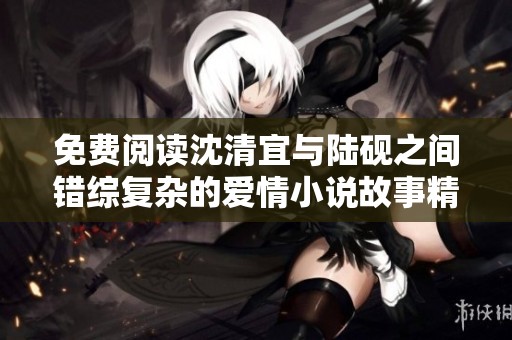 免費閱讀沈清宜與陸硯之間錯綜復雜的愛情小說故事精彩揭曉