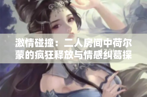 激情碰撞：二人房間中荷爾蒙的瘋狂釋放與情感糾葛探秘