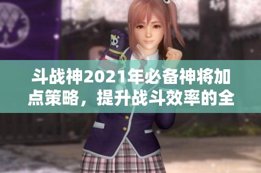 斗戰神2021年必備神將加點策略，提升戰斗效率的全面指南