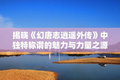 揭曉《幻唐志逍遙外傳》中獨特稱謂的魅力與力量之源