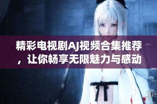 精彩電視劇AJ視頻合集推薦，讓你暢享無限魅力與感動