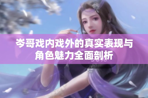 岑哥戲內戲外的真實表現與角色魅力全面剖析