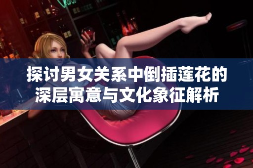探討男女關系中倒插蓮花的深層寓意與文化象征解析