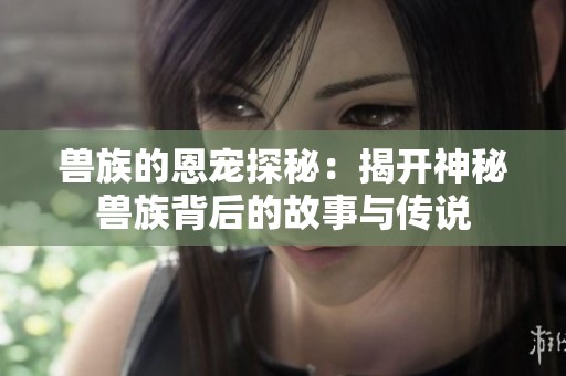 獸族的恩寵探秘：揭開神秘獸族背后的故事與傳說