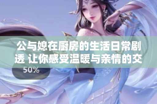 公與媳在廚房的生活日常劇透 讓你感受溫暖與親情的交織