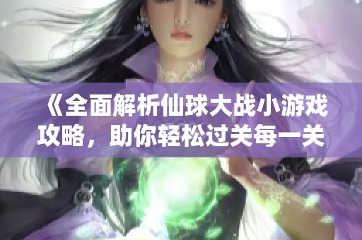 《全面解析仙球大戰小游戲攻略，助你輕松過關每一關》