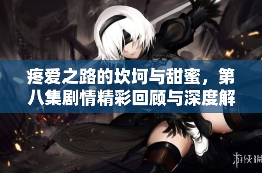疼愛之路的坎坷與甜蜜，第八集劇情精彩回顧與深度解析