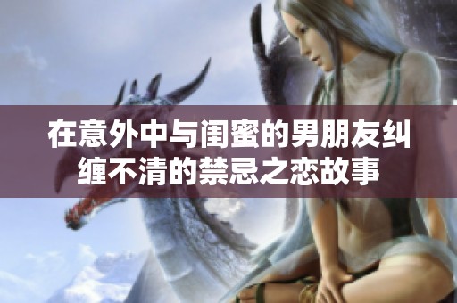 在意外中與閨蜜的男朋友糾纏不清的禁忌之戀故事
