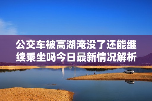 公交車被高湖淹沒了還能繼續乘坐嗎今日最新情況解析