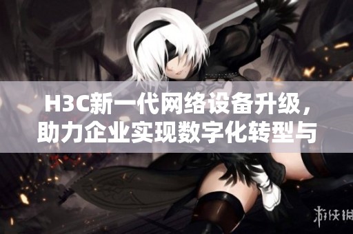 H3C新一代網(wǎng)絡(luò)設(shè)備升級(jí)，助力企業(yè)實(shí)現(xiàn)數(shù)字化轉(zhuǎn)型與智能化管理