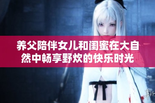 養父陪伴女兒和閨蜜在大自然中暢享野炊的快樂時光