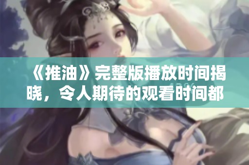 《推油》完整版播放時間揭曉，令人期待的觀看時間都在這里！