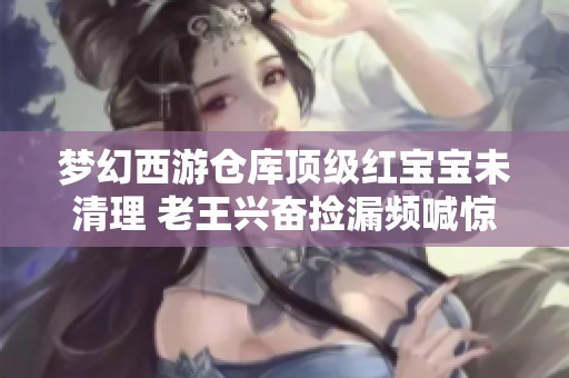 夢幻西游倉庫頂級紅寶寶未清理 老王興奮撿漏頻喊驚喜