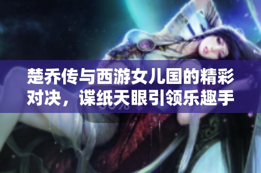 楚喬傳與西游女兒國的精彩對決，諜紙天眼引領樂趣手游新風潮